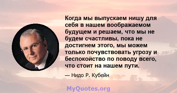 Когда мы выпускаем нишу для себя в нашем воображаемом будущем и решаем, что мы не будем счастливы, пока не достигнем этого, мы можем только почувствовать угрозу и беспокойство по поводу всего, что стоит на нашем пути.