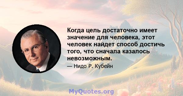 Когда цель достаточно имеет значение для человека, этот человек найдет способ достичь того, что сначала казалось невозможным.