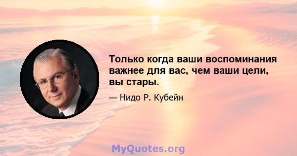 Только когда ваши воспоминания важнее для вас, чем ваши цели, вы стары.