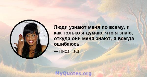 Люди узнают меня по всему, и как только я думаю, что я знаю, откуда они меня знают, я всегда ошибаюсь.