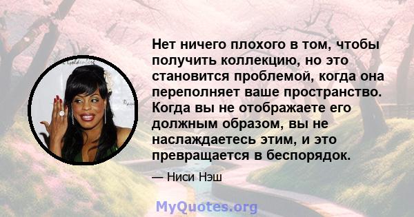 Нет ничего плохого в том, чтобы получить коллекцию, но это становится проблемой, когда она переполняет ваше пространство. Когда вы не отображаете его должным образом, вы не наслаждаетесь этим, и это превращается в