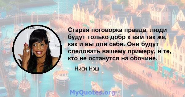 Старая поговорка правда, люди будут только добр к вам так же, как и вы для себя. Они будут следовать вашему примеру, и те, кто не останутся на обочине.