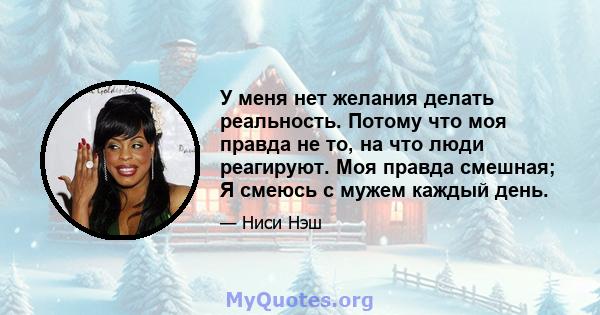 У меня нет желания делать реальность. Потому что моя правда не то, на что люди реагируют. Моя правда смешная; Я смеюсь с мужем каждый день.