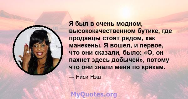 Я был в очень модном, высококачественном бутике, где продавцы стоят рядом, как манекены. Я вошел, и первое, что они сказали, было: «О, он пахнет здесь добычей», потому что они знали меня по крикам.