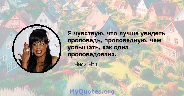 Я чувствую, что лучше увидеть проповедь, проповедную, чем услышать, как одна проповедована.