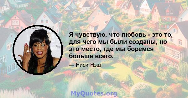 Я чувствую, что любовь - это то, для чего мы были созданы, но это место, где мы боремся больше всего.