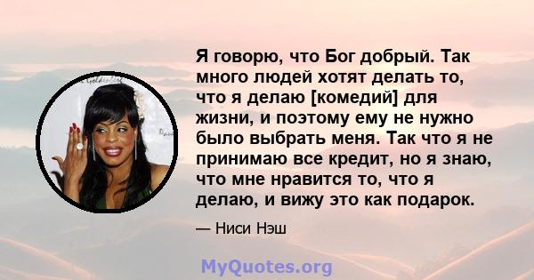 Я говорю, что Бог добрый. Так много людей хотят делать то, что я делаю [комедий] для жизни, и поэтому ему не нужно было выбрать меня. Так что я не принимаю все кредит, но я знаю, что мне нравится то, что я делаю, и вижу 