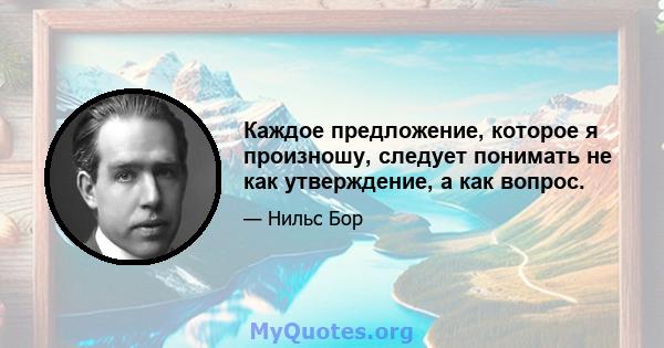 Каждое предложение, которое я произношу, следует понимать не как утверждение, а как вопрос.