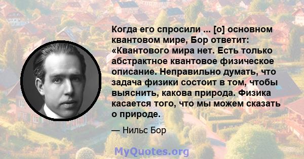 Когда его спросили ... [о] основном квантовом мире, Бор ответит: «Квантового мира нет. Есть только абстрактное квантовое физическое описание. Неправильно думать, что задача физики состоит в том, чтобы выяснить, какова