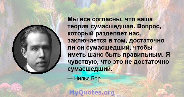 Мы все согласны, что ваша теория сумасшедшая. Вопрос, который разделяет нас, заключается в том, достаточно ли он сумасшедший, чтобы иметь шанс быть правильным. Я чувствую, что это не достаточно сумасшедший.