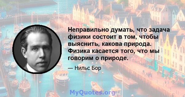 Неправильно думать, что задача физики состоит в том, чтобы выяснить, какова природа. Физика касается того, что мы говорим о природе.