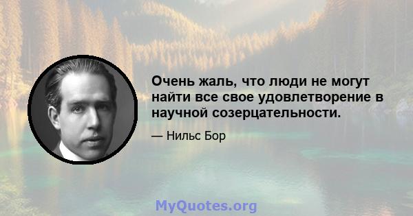 Очень жаль, что люди не могут найти все свое удовлетворение в научной созерцательности.