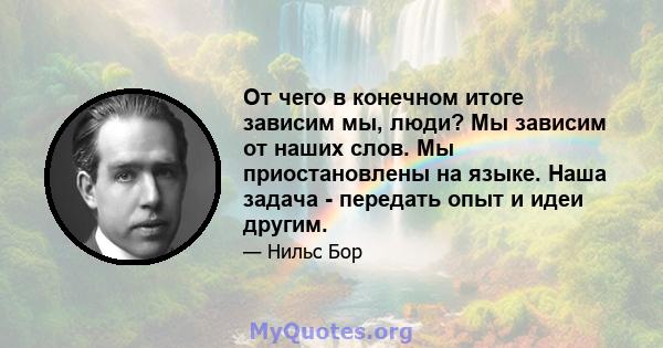 От чего в конечном итоге зависим мы, люди? Мы зависим от наших слов. Мы приостановлены на языке. Наша задача - передать опыт и идеи другим.