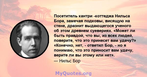 Посетитель кантри -коттеджа Нильса Бора, замечая подковы, висящую на стене, дразнит выдающегося ученого об этом древнем суевериях. «Может ли быть правдой, что вы, из всех людей, поверите, что это принесет вам удачу?»