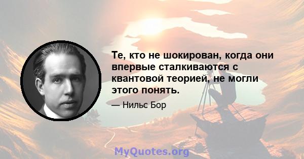 Те, кто не шокирован, когда они впервые сталкиваются с квантовой теорией, не могли этого понять.