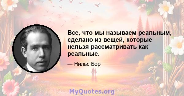 Все, что мы называем реальным, сделано из вещей, которые нельзя рассматривать как реальные.