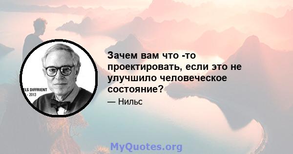 Зачем вам что -то проектировать, если это не улучшило человеческое состояние?