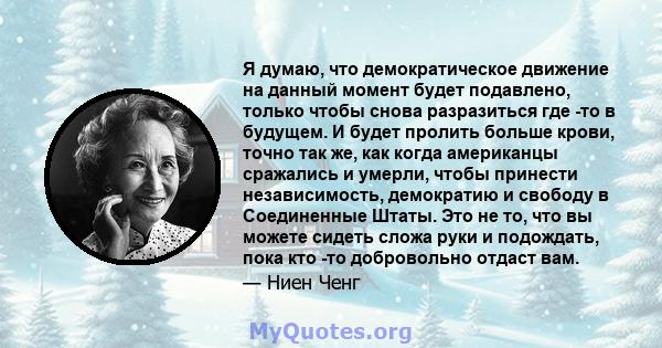 Я думаю, что демократическое движение на данный момент будет подавлено, только чтобы снова разразиться где -то в будущем. И будет пролить больше крови, точно так же, как когда американцы сражались и умерли, чтобы