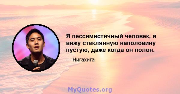 Я пессимистичный человек, я вижу стеклянную наполовину пустую, даже когда он полон.