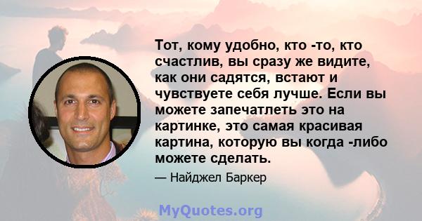 Тот, кому удобно, кто -то, кто счастлив, вы сразу же видите, как они садятся, встают и чувствуете себя лучше. Если вы можете запечатлеть это на картинке, это самая красивая картина, которую вы когда -либо можете сделать.