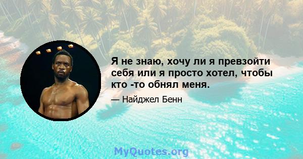 Я не знаю, хочу ли я превзойти себя или я просто хотел, чтобы кто -то обнял меня.