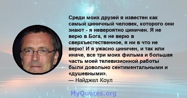 Среди моих друзей я известен как самый циничный человек, которого они знают - я невероятно циничен. Я не верю в Бога, я не верю в сверхъестественное, я ни в что не верю! И я ужасно циничен, и так или иначе, все три моих 