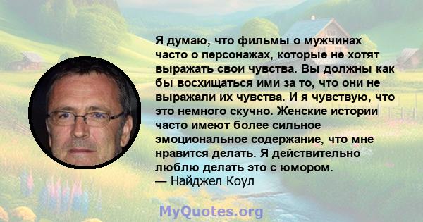 Я думаю, что фильмы о мужчинах часто о персонажах, которые не хотят выражать свои чувства. Вы должны как бы восхищаться ими за то, что они не выражали их чувства. И я чувствую, что это немного скучно. Женские истории