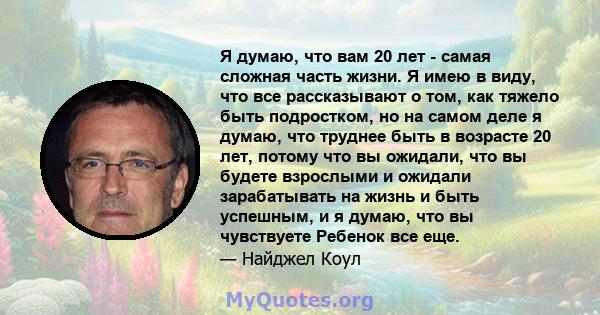 Я думаю, что вам 20 лет - самая сложная часть жизни. Я имею в виду, что все рассказывают о том, как тяжело быть подростком, но на самом деле я думаю, что труднее быть в возрасте 20 лет, потому что вы ожидали, что вы