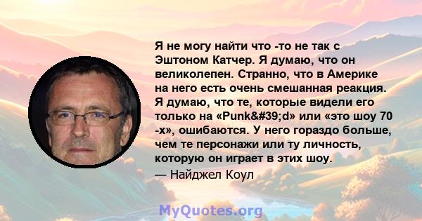 Я не могу найти что -то не так с Эштоном Катчер. Я думаю, что он великолепен. Странно, что в Америке на него есть очень смешанная реакция. Я думаю, что те, которые видели его только на «Punk'd» или «это шоу 70 -х»,