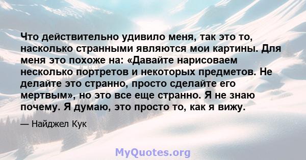 Что действительно удивило меня, так это то, насколько странными являются мои картины. Для меня это похоже на: «Давайте нарисоваем несколько портретов и некоторых предметов. Не делайте это странно, просто сделайте его