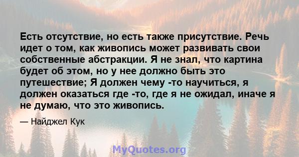 Есть отсутствие, но есть также присутствие. Речь идет о том, как живопись может развивать свои собственные абстракции. Я не знал, что картина будет об этом, но у нее должно быть это путешествие; Я должен чему -то