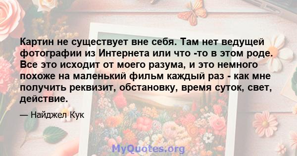 Картин не существует вне себя. Там нет ведущей фотографии из Интернета или что -то в этом роде. Все это исходит от моего разума, и это немного похоже на маленький фильм каждый раз - как мне получить реквизит,