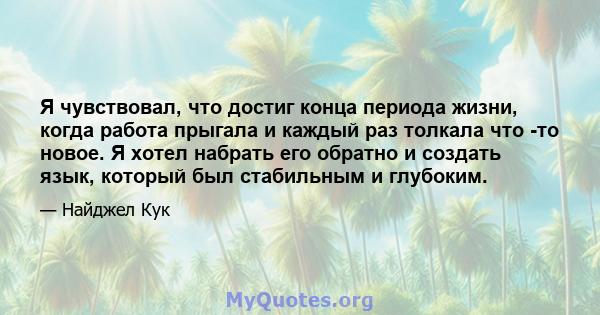 Я чувствовал, что достиг конца периода жизни, когда работа прыгала и каждый раз толкала что -то новое. Я хотел набрать его обратно и создать язык, который был стабильным и глубоким.