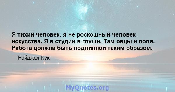 Я тихий человек, я не роскошный человек искусства. Я в студии в глуши. Там овцы и поля. Работа должна быть подлинной таким образом.