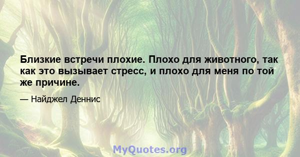 Близкие встречи плохие. Плохо для животного, так как это вызывает стресс, и плохо для меня по той же причине.