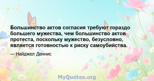 Большинство актов согласия требуют гораздо большего мужества, чем большинство актов протеста, поскольку мужество, безусловно, является готовностью к риску самоубийства.