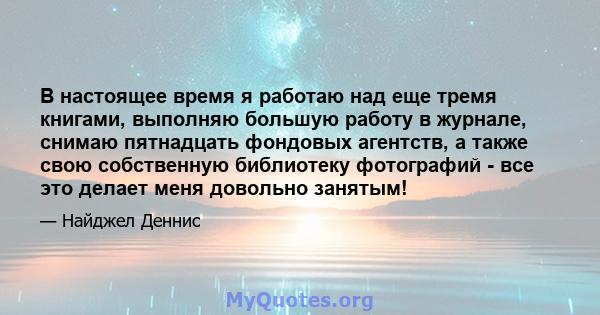 В настоящее время я работаю над еще тремя книгами, выполняю большую работу в журнале, снимаю пятнадцать фондовых агентств, а также свою собственную библиотеку фотографий - все это делает меня довольно занятым!