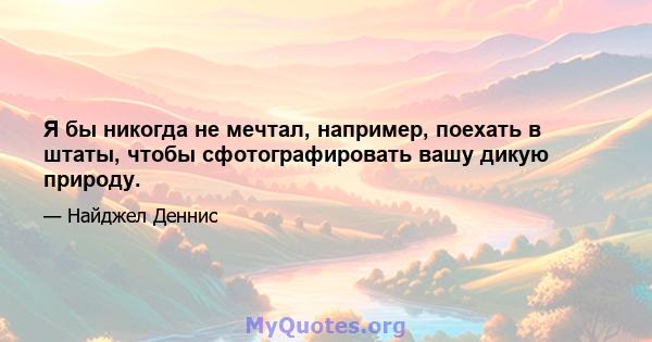 Я бы никогда не мечтал, например, поехать в штаты, чтобы сфотографировать вашу дикую природу.