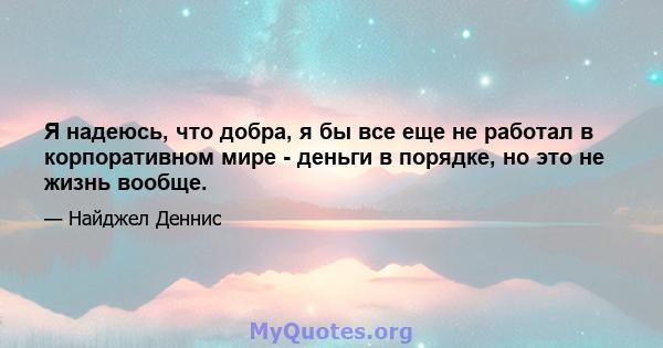 Я надеюсь, что добра, я бы все еще не работал в корпоративном мире - деньги в порядке, но это не жизнь вообще.