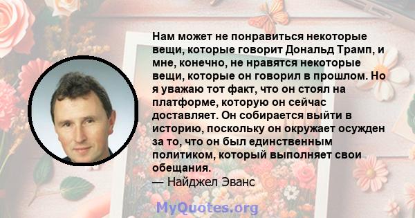 Нам может не понравиться некоторые вещи, которые говорит Дональд Трамп, и мне, конечно, не нравятся некоторые вещи, которые он говорил в прошлом. Но я уважаю тот факт, что он стоял на платформе, которую он сейчас