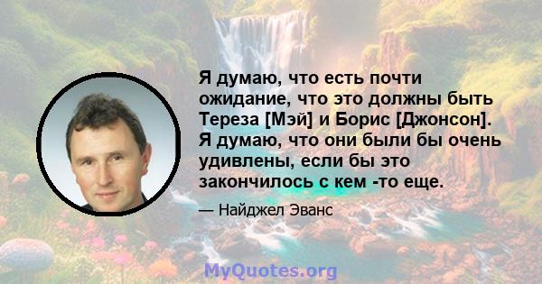 Я думаю, что есть почти ожидание, что это должны быть Тереза ​​[Мэй] и Борис [Джонсон]. Я думаю, что они были бы очень удивлены, если бы это закончилось с кем -то еще.