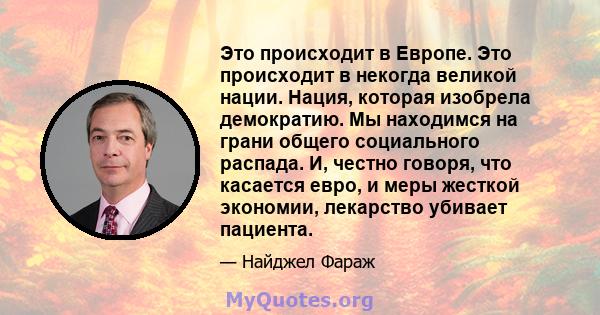 Это происходит в Европе. Это происходит в некогда великой нации. Нация, которая изобрела демократию. Мы находимся на грани общего социального распада. И, честно говоря, что касается евро, и меры жесткой экономии,