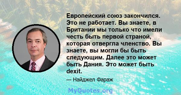 Европейский союз закончился. Это не работает. Вы знаете, в Британии мы только что имели честь быть первой страной, которая отвергла членство. Вы знаете, вы могли бы быть следующим. Далее это может быть Дания. Это может