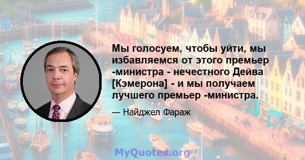 Мы голосуем, чтобы уйти, мы избавляемся от этого премьер -министра - нечестного Дейва [Кэмерона] - и мы получаем лучшего премьер -министра.