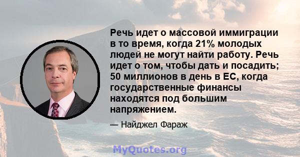 Речь идет о массовой иммиграции в то время, когда 21% молодых людей не могут найти работу. Речь идет о том, чтобы дать и посадить; 50 миллионов в день в ЕС, когда государственные финансы находятся под большим