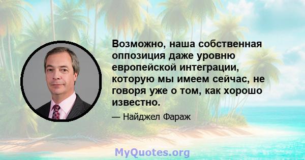 Возможно, наша собственная оппозиция даже уровню европейской интеграции, которую мы имеем сейчас, не говоря уже о том, как хорошо известно.