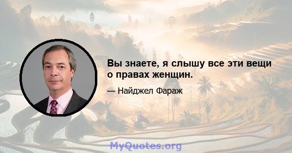 Вы знаете, я слышу все эти вещи о правах женщин.