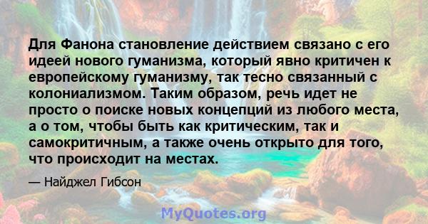 Для Фанона становление действием связано с его идеей нового гуманизма, который явно критичен к европейскому гуманизму, так тесно связанный с колониализмом. Таким образом, речь идет не просто о поиске новых концепций из