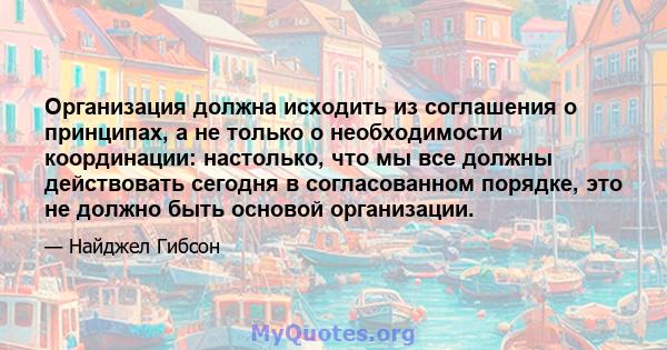 Организация должна исходить из соглашения о принципах, а не только о необходимости координации: настолько, что мы все должны действовать сегодня в согласованном порядке, это не должно быть основой организации.