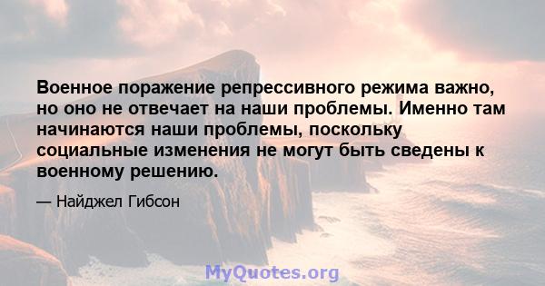 Военное поражение репрессивного режима важно, но оно не отвечает на наши проблемы. Именно там начинаются наши проблемы, поскольку социальные изменения не могут быть сведены к военному решению.